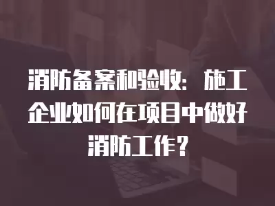 消防備案和驗收：施工企業如何在項目中做好消防工作？