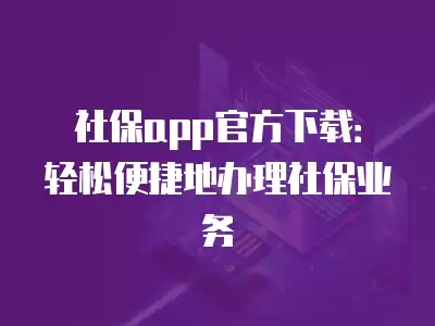 社保app官方下載：輕松便捷地辦理社保業(yè)務(wù)