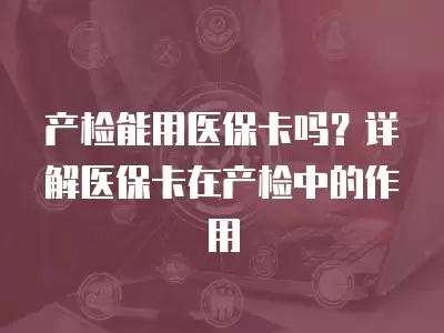 產檢能用醫保卡嗎？詳解醫保卡在產檢中的作用