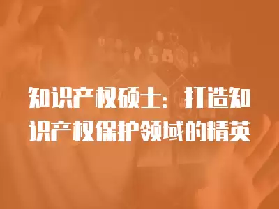 知識產權碩士：打造知識產權保護領域的精英