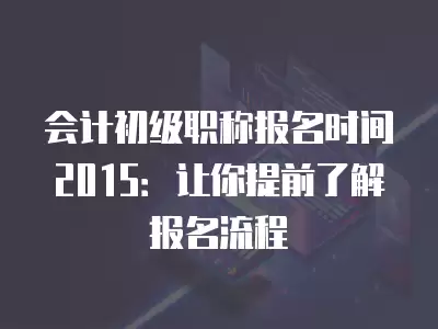 會(huì)計(jì)初級職稱報(bào)名時(shí)間2015：讓你提前了解報(bào)名流程