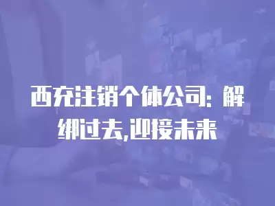 西充注銷個體公司: 解綁過去,迎接未來