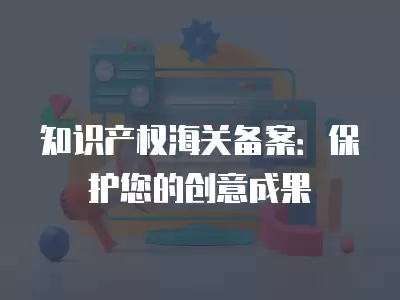 知識產權海關備案：保護您的創意成果