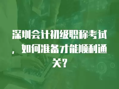 深圳會計初級職稱考試，如何準備才能順利通關？