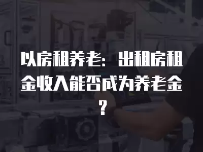 以房租養老：出租房租金收入能否成為養老金？