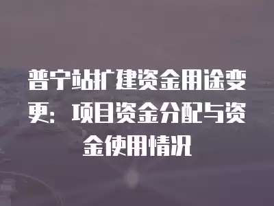 普寧站擴建資金用途變更：項目資金分配與資金使用情況