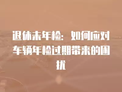 退休未年檢：如何應對車輛年檢過期帶來的困擾