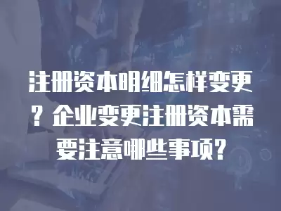 注冊資本明細怎樣變更？企業變更注冊資本需要注意哪些事項？