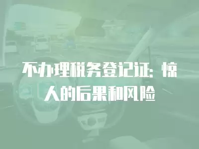 不辦理稅務(wù)登記證: 驚人的后果和風(fēng)險