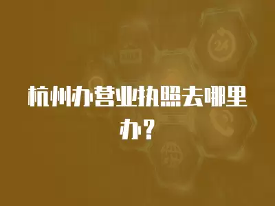 杭州辦營業執照去哪里辦？