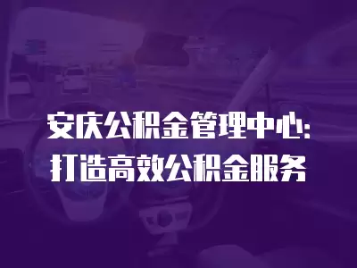 安慶公積金管理中心：打造高效公積金服務