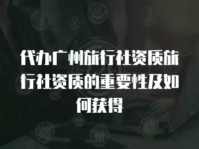 代辦廣州旅行社資質(zhì)旅行社資質(zhì)的重要性及如何獲得