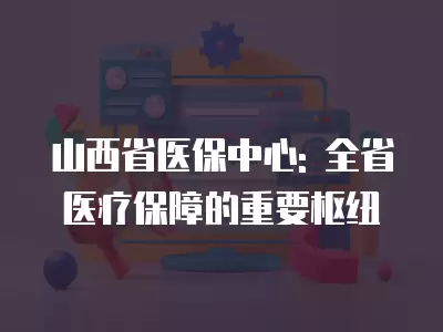 山西省醫(yī)保中心: 全省醫(yī)療保障的重要樞紐