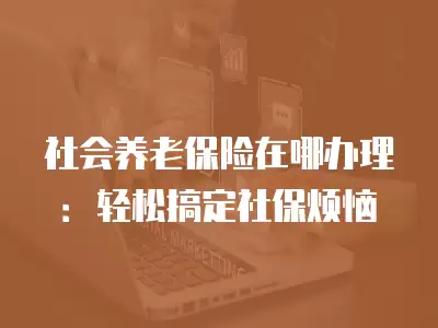 社會養老保險在哪辦理：輕松搞定社保煩惱