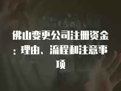 佛山變更公司注冊(cè)資金: 理由、流程和注意事項(xiàng)