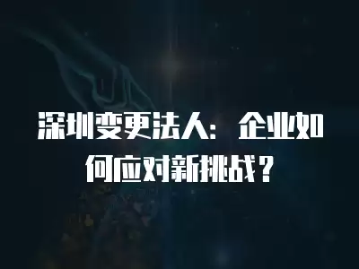 深圳變更法人：企業如何應對新挑戰？