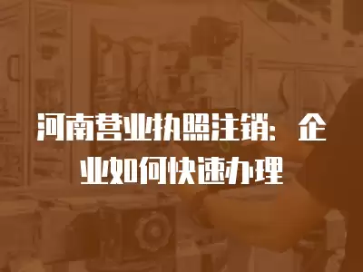 河南營業執照注銷：企業如何快速辦理