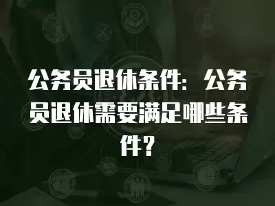 公務員退休條件：公務員退休需要滿足哪些條件？