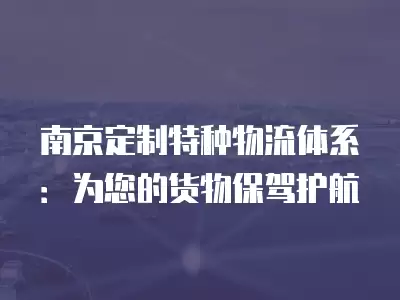 南京定制特種物流體系：為您的貨物保駕護(hù)航