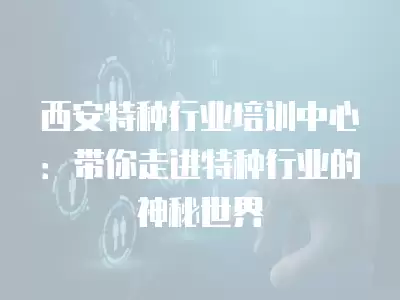 西安特種行業培訓中心：帶你走進特種行業的神秘世界