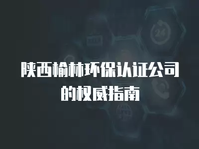 陜西榆林環保認證公司的權威指南