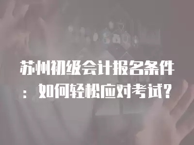 蘇州初級會計報名條件：如何輕松應對考試？