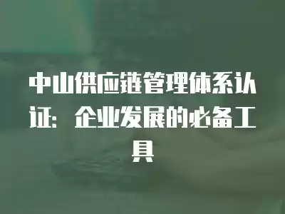 中山供應鏈管理體系認證：企業發展的必備工具