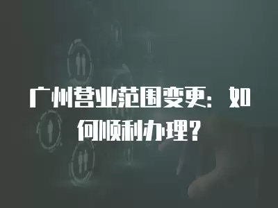 廣州營業范圍變更：如何順利辦理？