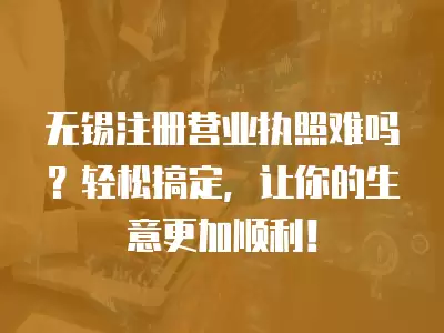 無錫注冊營業執照難嗎？輕松搞定，讓你的生意更加順利！