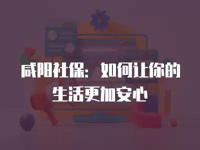 咸陽社保：如何讓你的生活更加安心