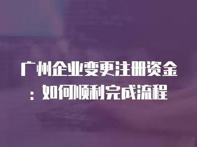 廣州企業變更注冊資金: 如何順利完成流程