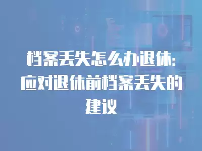 檔案丟失怎么辦退休：應對退休前檔案丟失的建議