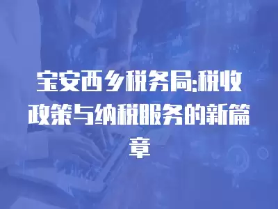 寶安西鄉稅務局:稅收政策與納稅服務的新篇章