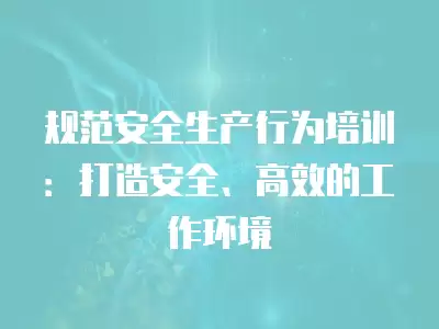 規(guī)范安全生產(chǎn)行為培訓(xùn)：打造安全、高效的工作環(huán)境