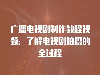 廣播電視劇制作教程視頻：了解電視劇拍攝的全過程