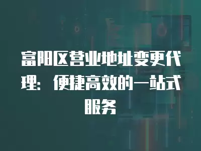 富陽區營業地址變更代理：便捷高效的一站式服務