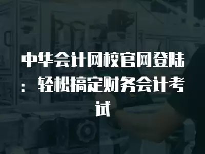 中華會計網校官網登陸：輕松搞定財務會計考試