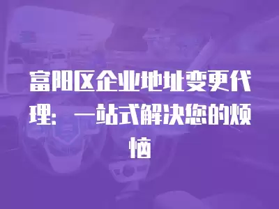 富陽區企業地址變更代理：一站式解決您的煩惱