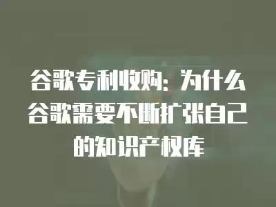 谷歌專利收購: 為什么谷歌需要不斷擴張自己的知識產權庫