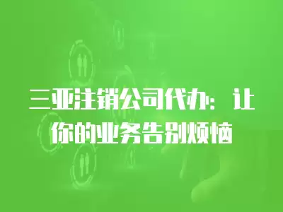 三亞注銷公司代辦：讓你的業務告別煩惱