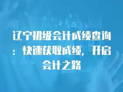 遼寧初級會計成績查詢：快速獲取成績，開啟會計之路