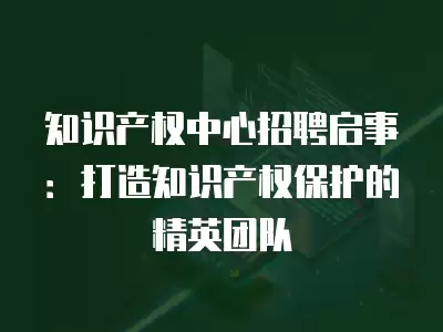 知識產(chǎn)權(quán)中心招聘啟事：打造知識產(chǎn)權(quán)保護的精英團隊