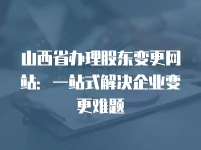 山西省辦理股東變更網站：一站式解決企業變更難題