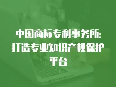 中國商標專利事務(wù)所：打造專業(yè)知識產(chǎn)權(quán)保護平臺