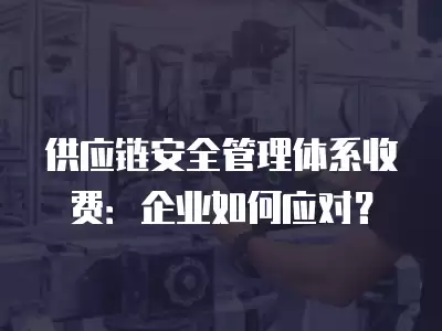 供應鏈安全管理體系收費：企業(yè)如何應對？