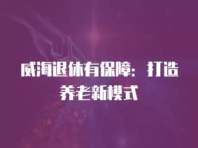 威海退休有保障：打造養老新模式