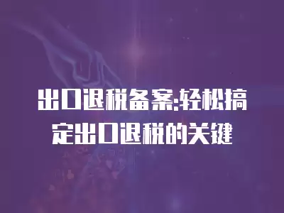 出口退稅備案:輕松搞定出口退稅的關(guān)鍵