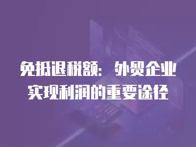 免抵退稅額：外貿企業實現利潤的重要途徑