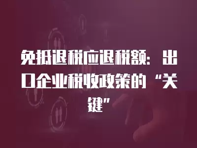 免抵退稅應退稅額：出口企業稅收政策的“關鍵”