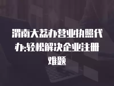 渭南大荔辦營業執照代辦:輕松解決企業注冊難題